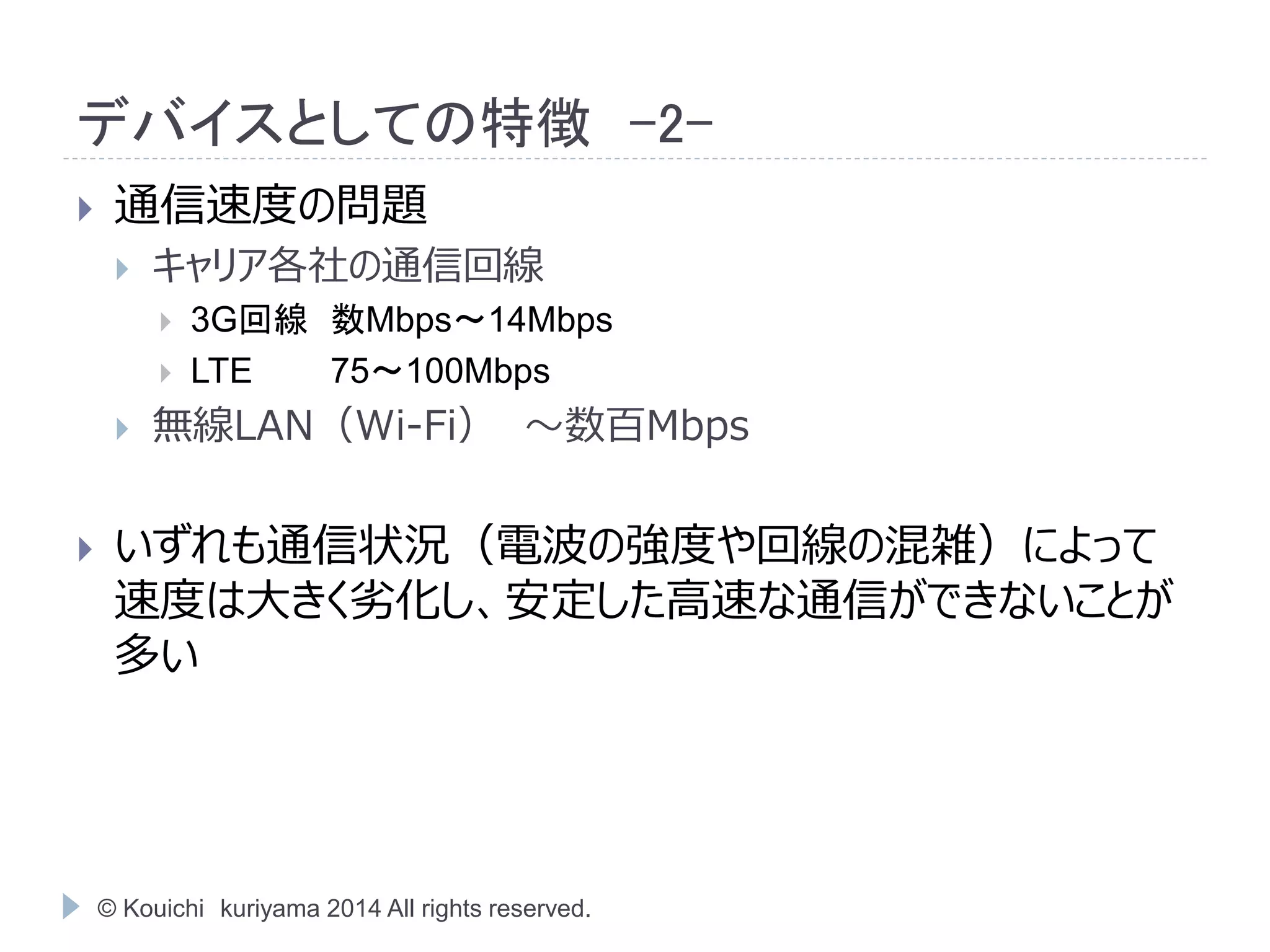 デバイスとしての特徴-2- 
 通信速度の問題 
 キャリア各社の通信回線 
 3G回線数Mbps～14Mbps 
 LTE 75～100Mbps 
 無線LAN（Wi-Fi） ～数百Mbps 
 いずれも通信状況（電波の強度や回線の混雑）によって 
速度は大きく劣化し、安定した高速な通信ができないことが 
多い 
© Kouichi kuriyama 2014 All rights reserved. 
 
