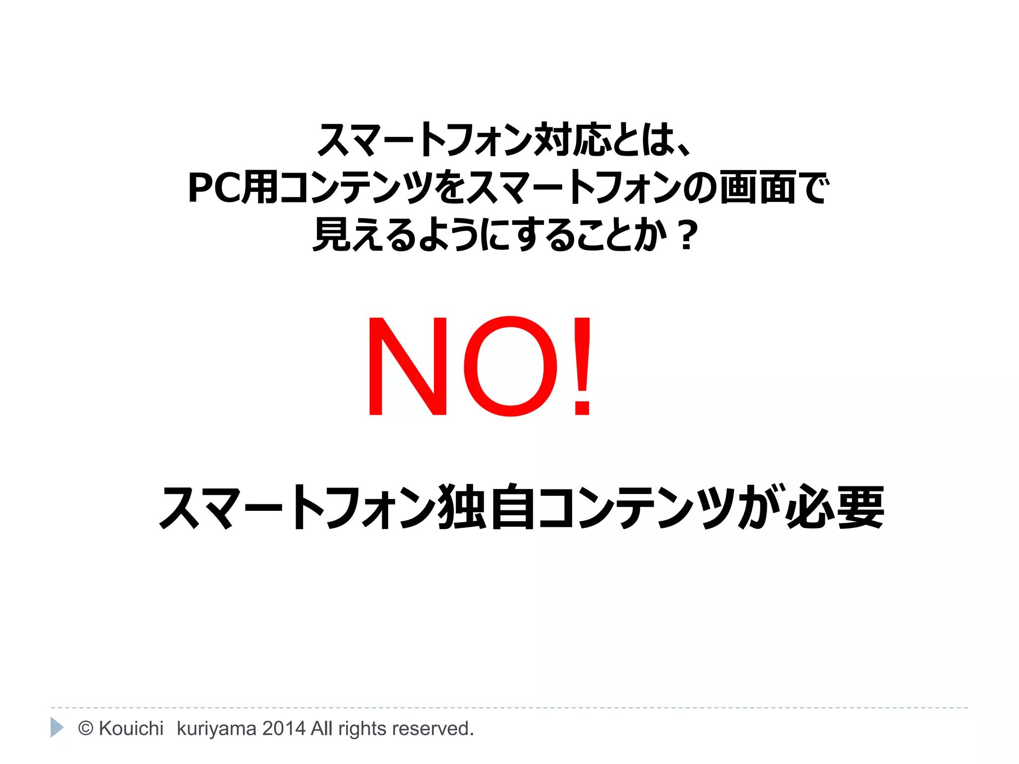 スマートフォン対応とは、 
PC用コンテンツをスマートフォンの画面で 
見えるようにすることか？ 
NO! 
スマートフォン独自コンテンツが必要 
© Kouichi kuriyama 2014 All rights reserved. 
 