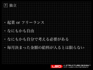 独立 
• 起業 or フリーランス 
• なにもかも自由 
• なにもかも自分で考える必要がある 
• 毎月決まった金額の給料が入るとは限らない 
 