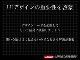 UIデザインの重要性を啓蒙 
デザインコードを公開して 
もっと活発に議論しましょう 
使い心地は目に見えないのでなおさら解説が重要 
 