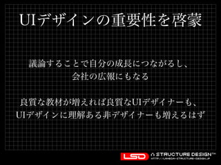 UIデザインの重要性を啓蒙 
議論することで自分の成長につながるし、 
会社の広報にもなる 
良質な教材が増えれば良質なUIデザイナーも、 
UIデザインに理解ある非デザイナーも増えるはず 
 
