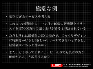 極端な例 
• 架空のWebサービスを考える 
• これまでの経験から、一ヶ月で10個の新機能をリリー 
スすれば5000万円の売り上げがあると見込まれている 
• ただしそれは最低限のUXの場合で、じっくりデザイン 
に時間をかけると5個しかリリースできないとすると、 
経営者はどちらを選ぶか？ 
• また、どうやってデザイナーは「それでも後者の方が 
価値がある」と説得するか？ 
 