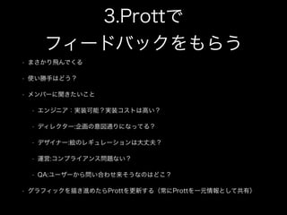 3.Prottで 
フィードバックをもらう
• まさかり飛んでくる
• 使い勝手はどう？
• メンバーに聞きたいこと
• エンジニア：実装可能？実装コストは高い？
• ディレクター:企画の意図通りになってる？
• デザイナー:絵のレギュレーションは大丈夫？
• 運営:コンプライアンス問題ない？
• QA:ユーザーから問い合わせ来そうなのはどこ？
• グラフィックを描き進めたらProttを更新する（常にProttを一元情報として共有）
 