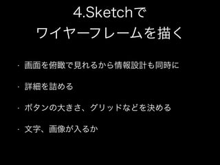 4.Sketchで
ワイヤーフレームを描く
• 画面を俯瞰で見れるから情報設計も同時に
• 詳細を詰める
• ボタンの大きさ、グリッドなどを決める
• 文字、画像が入るか
 