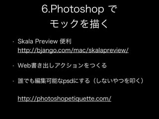 6.Photoshop で
モックを描く
• Skala Preview 便利 
http://bjango.com/mac/skalapreview/
• Web書き出しアクションをつくる
• 誰でも編集可能なpsdにする（しないやつを叩く）
 
http://photoshopetiquette.com/
 