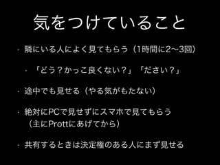 気をつけていること
• 隣にいる人によく見てもらう（1時間に2∼3回）
• 「どう？かっこ良くない？」「ださい？」
• 途中でも見せる（やる気がもたない）
• 絶対にPCで見せずにスマホで見てもらう 
（主にProttにあげてから）
• 共有するときは決定権のある人にまず見せる
 