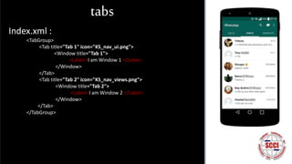 tabs
Index.xml :
<TabGroup>
<Tab title="Tab 1" icon="KS_nav_ui.png">
<Window title="Tab 1">
<Label> I am Window 1 </Label>
</Window>
</Tab>
<Tab title="Tab 2" icon="KS_nav_views.png">
<Window title="Tab 2">
<Label> I am Window 2 </Label>
</Window>
</Tab>
</TabGroup>