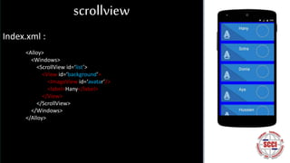 scrollview
Index.xml :
<Alloy>
<Windows>
<ScrollView id=‘list’>
<View id=‘background’>
<ImageView id=‘avatar’/>
<label>Hany</label>
</View>
</ScrollView>
</Windows>
</Alloy>