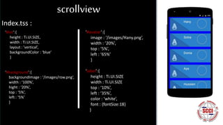 Index.tss :
‘#list’:{
height : Ti.UI.SIZE,
width : Ti.UI.SIZE,
layout : ’vertical’,
backgroundColor : ‘blue’
}
‘#background’:{
backgroundImage : ‘/images/row.png’,
width : ‘100%’,
hight : ‘20%’,
top : ‘5%’,
left : ‘5%’
}
‘#avatar’:{
image : ‘/images/Hany.png’,
width : ’20%’,
top : ‘5%’,
left : ‘65%’
}
‘label’:{
height : Ti.UI.SIZE
width : Ti.UI.SIZE
top : ‘10%’,
left : ‘35%’,
color : ‘white’,
font : {fontSize:18}
}
scrollview