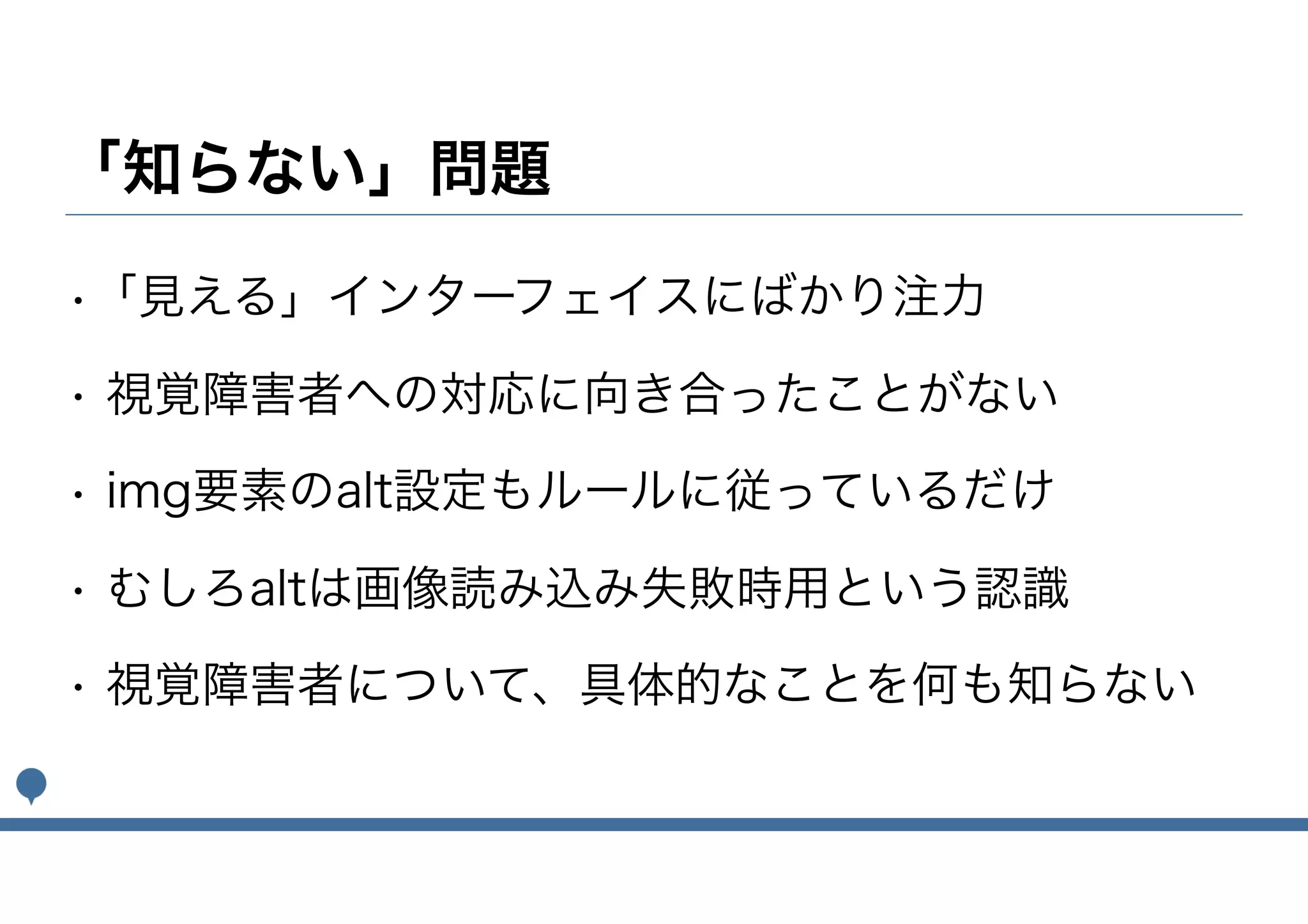 「知らない」問題
•「見える」インターフェイスにばかり注力
• 視覚障害者への対応に向き合ったことがない
• img要素のalt設定もルールに従っているだけ
• むしろaltは画像読み込み失敗時用という認識
• 視覚障害者について、具体的なことを何も知らない
 