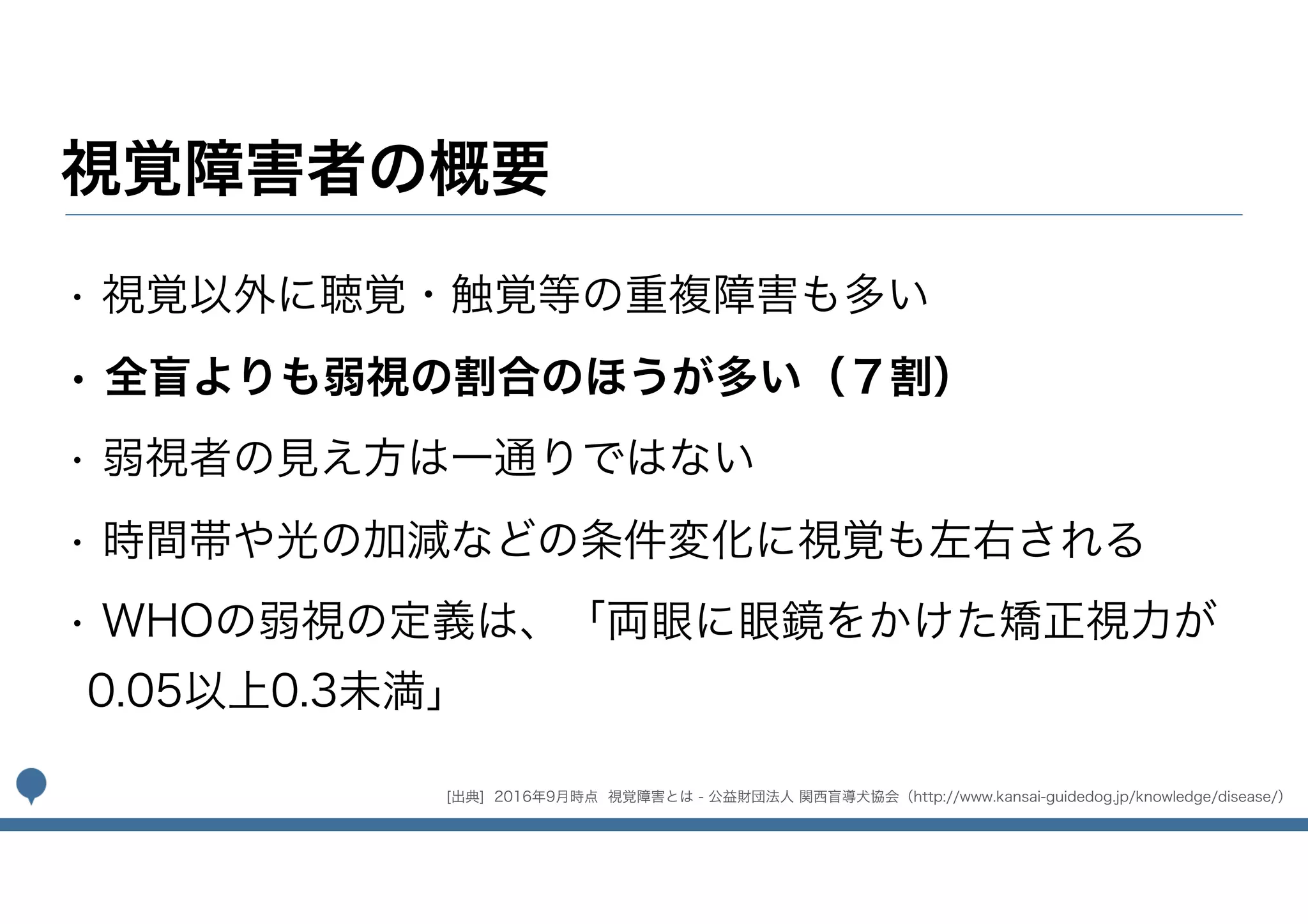 視覚障害者の概要
• 視覚以外に聴覚・触覚等の重複障害も多い
• 全盲よりも弱視の割合のほうが多い（７割）
• 弱視者の見え方は一通りではない
• 時間帯や光の加減などの条件変化に視覚も左右される
• WHOの弱視の定義は、「両眼に眼鏡をかけた矯正視力が
0.05以上0.3未満」
[出典] 2016年9月時点 視覚障害とは - 公益財団法人 関西盲導犬協会（http://www.kansai-guidedog.jp/knowledge/disease/）
 