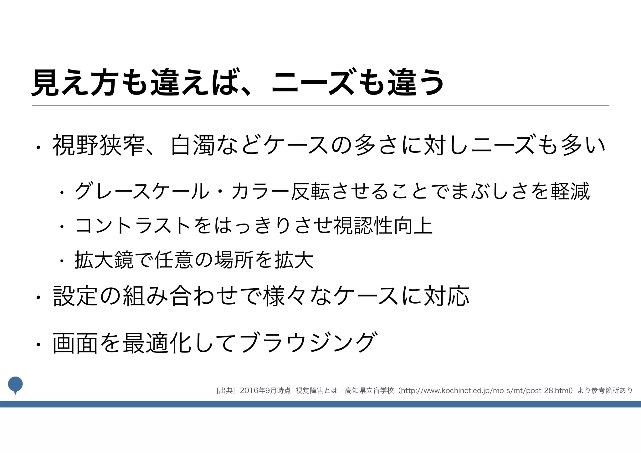見え方も違えば、ニーズも違う
• 視野狭窄、白濁などケースの多さに対しニーズも多い
• グレースケール・カラー反転させることでまぶしさを軽減
• コントラストをはっきりさせ視認性向上
• 拡大鏡で任意の場所を拡大
• 設定の組み合わせで様々なケースに対応
• 画面を最適化してブラウジング
[出典] 2016年9月時点 視覚障害とは - 高知県立盲学校（http://www.kochinet.ed.jp/mo-s/mt/post-28.html）より参考箇所あり
 