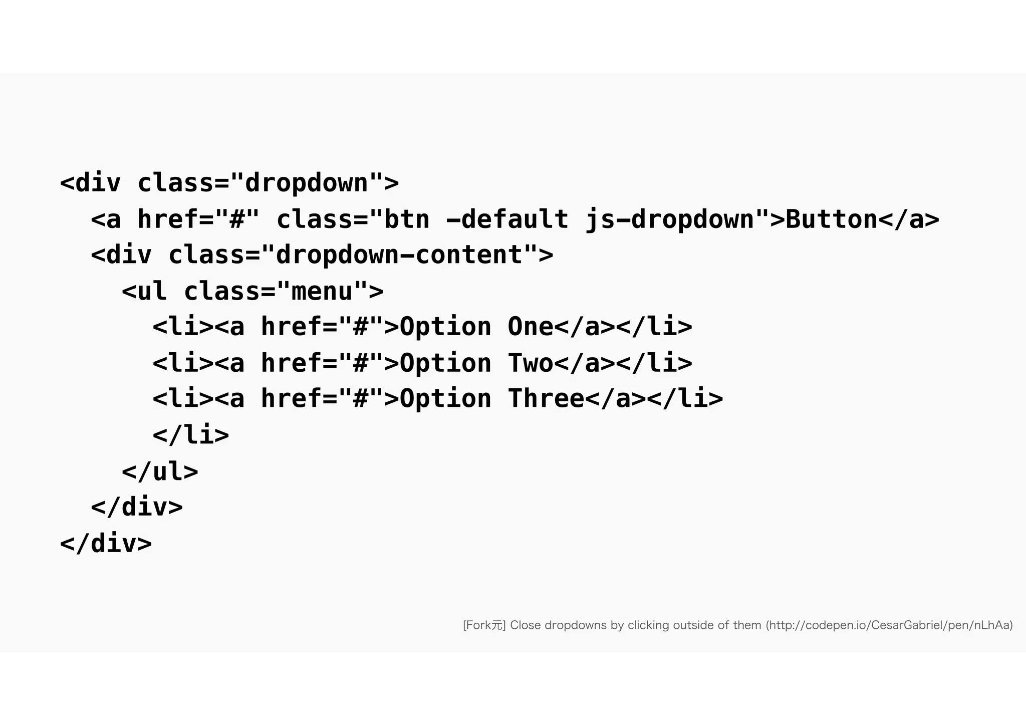 [Fork元] Close dropdowns by clicking outside of them (http://codepen.io/CesarGabriel/pen/nLhAa)
<div class="dropdown">
<a href="#" class="btn -default js-dropdown">Button</a>
<div class="dropdown-content">
<ul class="menu">
<li><a href="#">Option One</a></li>
<li><a href="#">Option Two</a></li>
<li><a href="#">Option Three</a></li>
</li>
</ul>
</div>
</div>
 