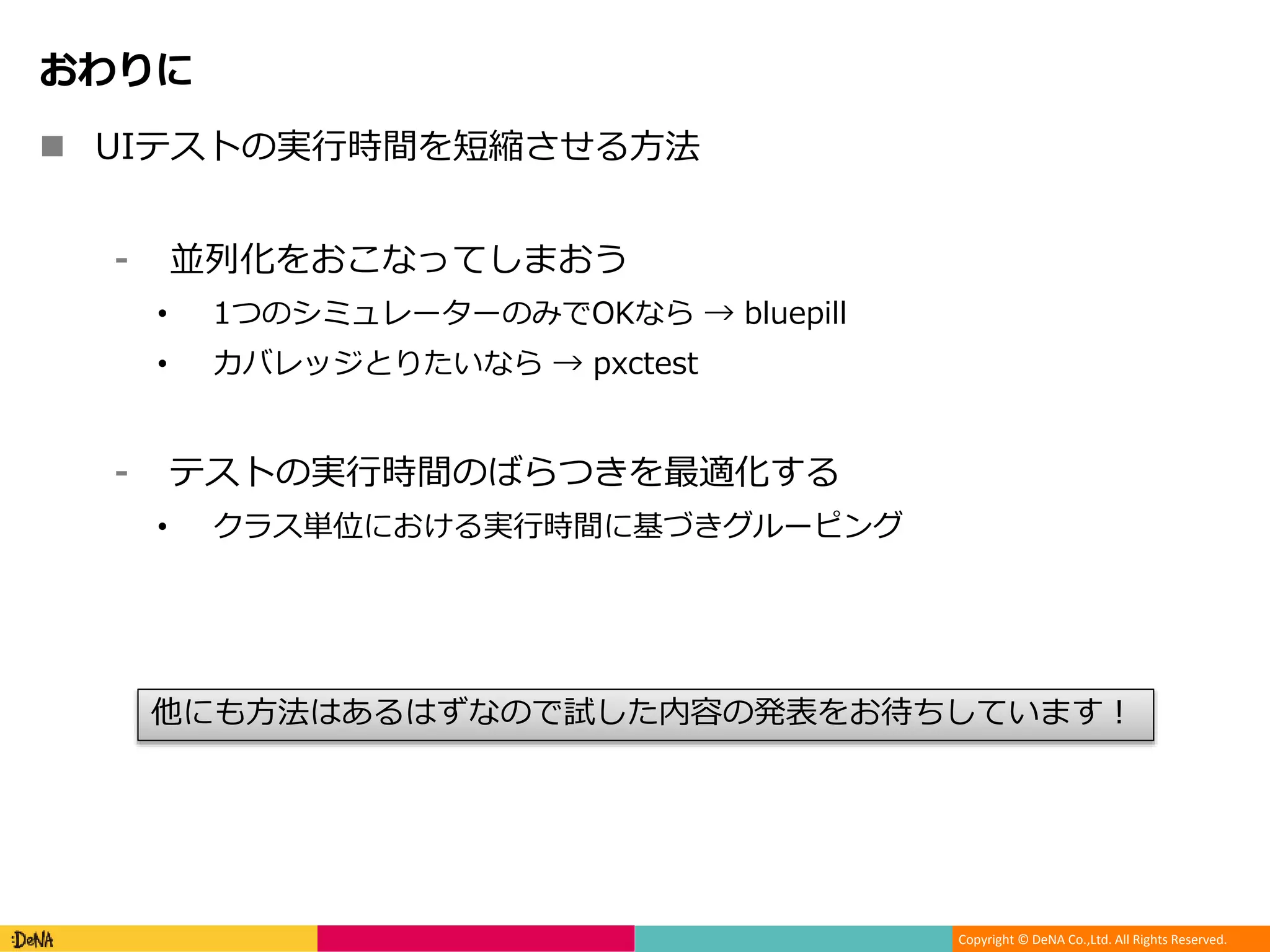 Copyright © DeNA Co.,Ltd. All Rights Reserved.
おわりに
 UIテストの実行時間を短縮させる方法
⁃ 並列化をおこなってしまおう
• 1つのシミュレーターのみでOKなら → bluepill
• カバレッジとりたいなら → pxctest
⁃ テストの実行時間のばらつきを最適化する
• クラス単位における実行時間に基づきグルーピング
他にも方法はあるはずなので試した内容の発表をお待ちしています！
 