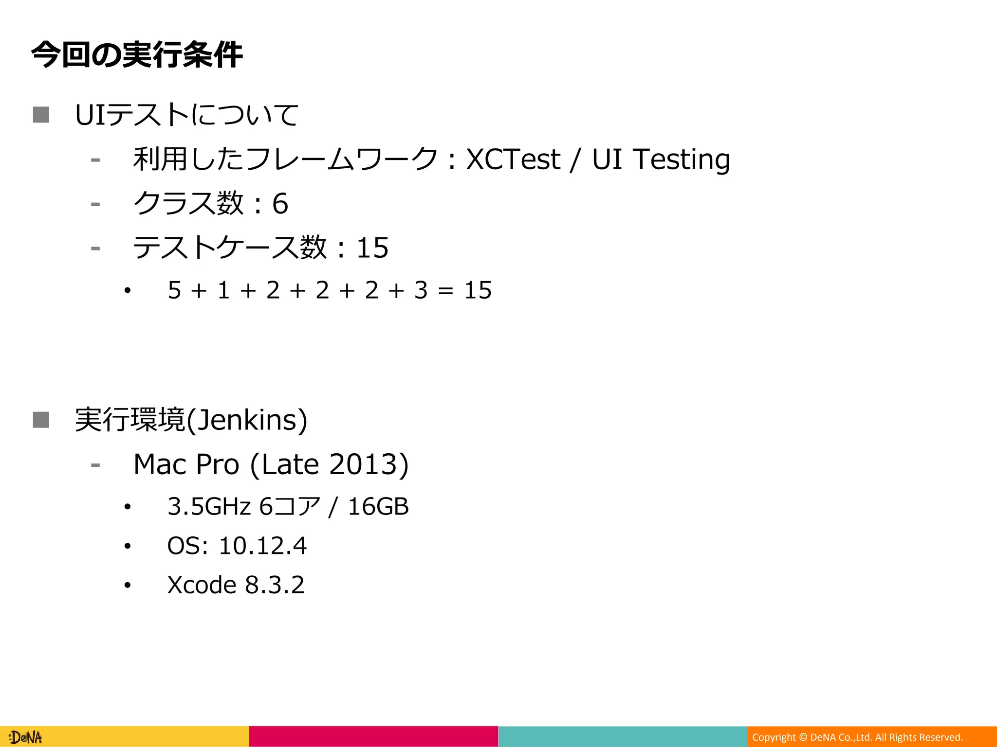 Copyright © DeNA Co.,Ltd. All Rights Reserved.
今回の実行条件
 UIテストについて
⁃ 利用したフレームワーク：XCTest / UI Testing
⁃ クラス数：6
⁃ テストケース数：15
• 5 + 1 + 2 + 2 + 2 + 3 = 15
 実行環境(Jenkins)
⁃ Mac Pro (Late 2013)
• 3.5GHz 6コア / 16GB
• OS: 10.12.4
• Xcode 8.3.2
 