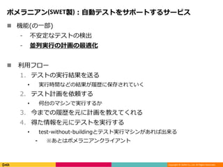 Copyright © DeNA Co.,Ltd. All Rights Reserved.
ポメラニアン(SWET製)：自動テストをサポートするサービス
 機能(の一部)
⁃ 不安定なテストの検出
⁃ 並列実行の計画の最適化
 利用フロー
1. テストの実行結果を送る
• 実行時間などの結果が履歴に保存されていく
2. テスト計画を依頼する
• 何台のマシンで実行するか
3. 今までの履歴を元に計画を教えてくれる
4. 得た情報を元にテストを実行する
• test-without-buildingとテスト実行マシンがあれば出来る
⁃ ※あとはポメラニアンクライアント
 