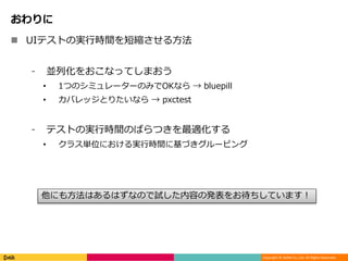 Copyright © DeNA Co.,Ltd. All Rights Reserved.
おわりに
 UIテストの実行時間を短縮させる方法
⁃ 並列化をおこなってしまおう
• 1つのシミュレーターのみでOKなら → bluepill
• カバレッジとりたいなら → pxctest
⁃ テストの実行時間のばらつきを最適化する
• クラス単位における実行時間に基づきグルーピング
他にも方法はあるはずなので試した内容の発表をお待ちしています！
 