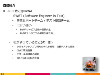 Copyright © DeNA Co.,Ltd. All Rights Reserved.
自己紹介
 平田 敏之@DeNA
⁃ SWET (Software Engineer in Test)
• 事業サポートチーム / テスト基盤チーム
• ミッション
⁃ DeNAサービス全般の品質向上
⁃ DeNAエンジニアの開発生産性向上
⁃ 私がやっていること(の一部)
• クライアントアプリ周りのテスト戦略、自動テストの開発
• CI/CD環境整備
• テスト基盤環境の開発
• iOS Test Nightの主催
 