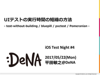 Copyright © DeNA Co.,Ltd. All Rights Reserved.
iOS Test Night #4
2017/05/22(Mon)
平田敏之@DeNA
UIテストの実行時間の短縮の方法
- test-without-building / bluepill / pxctest / Pomeranian -
 