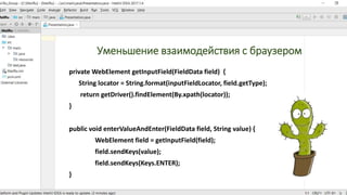 Уменьшение взаимодействия с браузером
private WebElement getInputField(FieldData field) {
String locator = String.format(inputFieldLocator, field.getType);
return getDriver().findElement(By.xpath(locator));
}
public void enterValueAndEnter(FieldData field, String value) {
WebElement field = getInputField(field);
field.sendKeys(value);
field.sendKeys(Keys.ENTER);
}
 