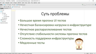 Суть проблемы
• Большое время прогона UI тестов
• Нечестная балансировка нагрузки в инфраструктуре
• Нечестное распараллеливание тестов
• Отсутствие стабильности системы прогона тестов
• Сложность поддержки инфраструктуры
• Медленные тесты
 
