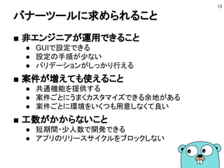 バナーツールに求められること
■ 非エンジニアが運用できること
● GUIで設定できる
● 設定の手順が少ない
● バリデーションがしっかり行える
■ 案件が増えても使えること
● 共通機能を提供する
● 案件ごとにうまくカスタマイズできる余地がある
● 案件ごとに環境をいくつも用意しなくて良い
■ 工数がかからないこと
● 短期間・少人数で開発できる
● アプリのリリースサイクルをブロックしない
13
 