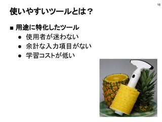 使いやすいツールとは？
■ 用途に特化したツール
● 使用者が迷わない
● 余計な入力項目がない
● 学習コストが低い
16
 