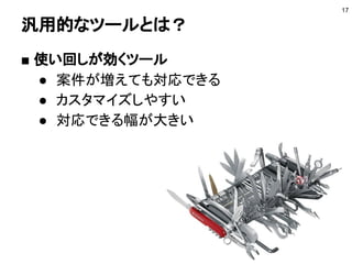 汎用的なツールとは？
■ 使い回しが効くツール
● 案件が増えても対応できる
● カスタマイズしやすい
● 対応できる幅が大きい
17
 