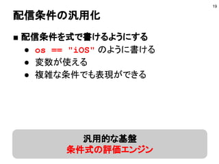 配信条件の汎用化
■ 配信条件を式で書けるようにする
● os == "iOS" のように書ける
● 変数が使える
● 複雑な条件でも表現ができる
19
汎用的な基盤
条件式の評価エンジン
 