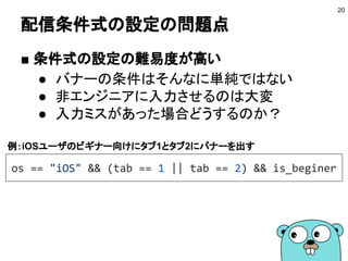 配信条件式の設定の問題点
■ 条件式の設定の難易度が高い
● バナーの条件はそんなに単純ではない
● 非エンジニアに入力させるのは大変
● 入力ミスがあった場合どうするのか？
20
os == "iOS" && (tab == 1 || tab == 2) && is_beginer
例：iOSユーザのビギナー向けにタブ1とタブ2にバナーを出す
 