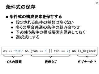 条件式の保存
■ 条件式の構成要素を保存する
● 設定される条件の種類は多くない
● 多くの場合共通の条件の組み合わせ
● 予め使う条件の構成要素を保存しておく
● 選択式にする
21
os == "iOS" && (tab == 1 || tab == 2) && is_beginer
OSの種類 表示タブ ビギナー
 