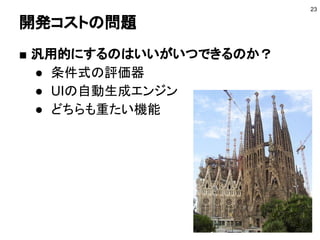 開発コストの問題
■ 汎用的にするのはいいがいつできるのか？
● 条件式の評価器
● UIの自動生成エンジン
● どちらも重たい機能
23
 