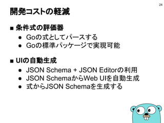 開発コストの軽減
■ 条件式の評価器
● Goの式としてパースする
● Goの標準パッケージを利用
● イチから作る必要はない
■ UIの自動生成
● JSON Schema + JSON Editorの利用
● JSON SchemaからWeb UIを自動生成
● 式からJSON Schemaを生成する
24
 