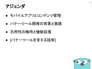 アジェンダ
● モバイルアプリとコンテンツ管理
● バナーツール開発の背景と実践
● 汎用性の維持と機能拡張
● [バナーツールを支える技術]
3
 