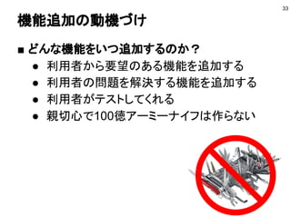 機能追加の動機づけ
■ どんな機能をいつ追加するのか？
● 利用者から要望のある機能を追加する
● 利用者の問題を解決する機能を追加する
● 利用者がテストしてくれる
● 親切心で100徳アーミーナイフは作らない
33
 