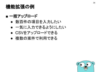 機能拡張の例
■ 一括アップロード
● 数百件の項目を入力したい
● 一気に入力できるようにしたい
● CSVをアップロードできる
● 複数の案件で利用できる
34
 