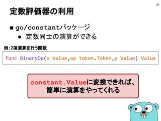定数評価器の利用
■ go/constantパッケージ
● 定数同士の演算ができる
41
constant.Valueに変換できれば、
簡単に演算をやってくれる
func BinaryOp(x Value,op token.Token,y Value) Value
例：2項演算を行う関数
 