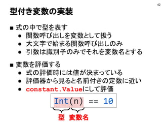 型付き変数の実装
■ 式の中で型を表す
● 関数呼び出しを変数として扱う
● 大文字で始まる関数呼び出しのみ
● 引数は識別子のみでそれを変数名とする
■ 変数を評価する
● 式の評価時には値が決まっている
● 評価器から見ると名前付きの定数に近い
● constant.Valueにして評価
42
型 変数名
Int(n) == 10
 