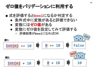 ゼロ値をバリデーションに利用する
■ 式を評価するとboolになるか判定する
● 条件式中に変数があると評価できない
● 変数にはゼロ値がある
● 変数にゼロ値を設定してみて評価する
○ 評価結果がboolになればOK
44
Int(n) == 10
例1:
0 == 10 false
Int(n) + 10
例2:
0 + 10 10
 