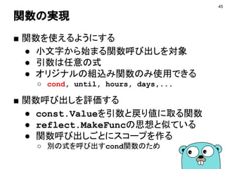 関数の実現
■ 関数を使えるようにする
● 小文字から始まる関数呼び出しを対象
● 引数は任意の式
● オリジナルの組込み関数のみ使用できる
○ cond, until, hours, days,...
■ 関数呼び出しを評価する
● const.Valueを引数と戻り値に取る関数
● reflect.MakeFuncの思想と似ている
● 関数呼び出しごとにスコープを作る
○ 別の式を呼び出すcond関数のため
45
 