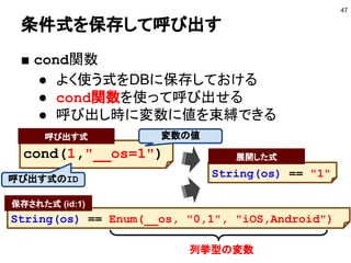 条件式を保存して呼び出す
■ cond関数
● よく使う式をDBに保存しておける
● cond関数を使って呼び出せる
● 呼び出し時に変数に値を束縛できる
47
String(os) == Enum(__os, "0,1", "iOS,Android")
保存された式 (id:1)
cond(1,"__os=1")
呼び出す式
列挙型の変数
変数の値
呼び出す式のID
String(os) == "1"
展開した式
 