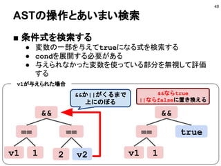 ASTの操作とあいまい検索
■ 条件式を検索する
● 変数の一部を与えてtrueになる式を検索する
● condを展開する必要がある
● 与えられなかった変数を使っている部分を無視して評価
する
48
&&
== ==
v1 1 v22
&&
== true
v1 1
&&か||がくるまで
上にのぼる
&&ならtrue
||ならfalseに置き換える
v1が与えられた場合
 