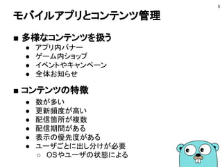 モバイルアプリとコンテンツ管理
5
■ 多様なコンテンツを扱う
● アプリ内バナー
● ゲーム内ショップ
● イベントやキャンペーン
● 全体お知らせ
■ コンテンツの特徴
● 数が多い
● 更新頻度が高い
● 配信箇所が複数
● 配信期間がある
● 表示の優先度がある
● ユーザごとに出し分けが必要
○ OSやユーザの状態による
 