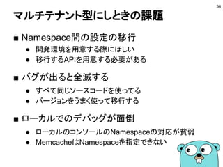 マルチテナント型にしときの課題
■ Namespace間の設定の移行
● 開発環境を用意する際にほしい
● 移行するAPIを用意する必要がある
■ バグが出ると全滅する
● すべて同じソースコードを使ってる
● バージョンをうまく使って移行する
■ ローカルでのデバッグが面倒
● ローカルのコンソールのNamespaceの対応が貧弱
● MemcacheはNamespaceを指定できない
56
 