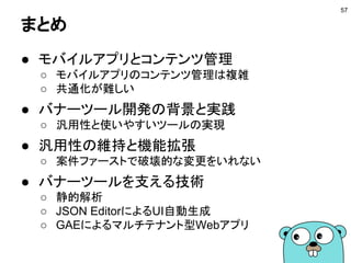 まとめ
● モバイルアプリとコンテンツ管理
○ モバイルアプリのコンテンツ管理は複雑
○ 共通化が難しい
● バナーツール開発の背景と実践
○ 汎用性と使いやすいツールの実現
● 汎用性の維持と機能拡張
○ 案件ファーストで破壊的な変更をいれない
● バナーツールを支える技術
○ 静的解析
○ JSON EditorによるUI自動生成
○ GAEによるマルチテナント型Webアプリ
57
 