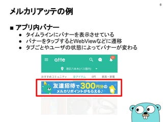 メルカリアッテの例
■ アプリ内バナー
● タイムラインにバナーを表示させている
● バナーをタップするとWebViewなどに遷移
● タブごとやユーザの状態によってバナーが変わる
6
 