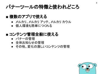 バナーツールの特徴と使われどころ
■ 複数のアプリで使える
● メルカリ、メルカリ アッテ、メルカリ カウル
● 個人環境も簡単につくれる
■ コンテンツ管理全般に使える
● バナーの管理
● 全体お知らせの管理
● その他、変化の激しいコンテンツの管理
8
 