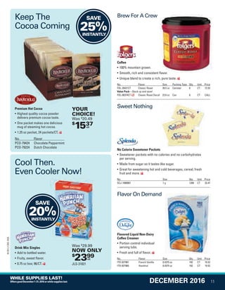 Premium Hot Cocoa
• Highest quality cocoa powder
delivers premium cocoa taste.
• One packet makes one delicious
mug of steaming hot cocoa.
• 1.25 oz packet, 24 packets/CT.
No. Flavor
PCO-79424 Chocolate Peppermint
PCO-79224 Dutch Chocolate
Drink Mix Singles
• Add to bottled water.
• Fruity, sweet flavor.
• 0.75 oz box; 96/CT.
No Calorie Sweetener Packets
• Sweetener packets with no calories and no carbohydrates
per serving.
• Made from sugar so it tastes like sugar.
• Great for sweetening hot and cold beverages, cereal, fresh
fruit and more.
No. Size Qty. Unit Price
SCJ-1080087 1 g 1200 CT 33.47
Brew For A Crew
Flavor On Demand
Sweet Nothing
Coffee
• 100% mountain grown.
• Smooth, rich and consistent flavor.
• Unique blend to create a rich, pure taste.
No. Flavor Size Packing Type Qty. Unit Price
FOL-20421CT Classic Roast 30.5 oz Canister 6 CT 72.53
Value Pack—Stock up and save!
FOL-00374CT Classic Roast Decaf 22.6 oz Can 6 CT CALL
Flavored Liquid Non-Dairy
Coffee Creamer
• Portion control individual
serving tubs.
• Fresh and full of flavor.
No. Flavor Size Qty. Unit Price
ITD-827981 French Vanilla 0.4375 oz 192 CT 19.52
ITD-827965 Hazelnut 0.4375 oz 192 CT 19.52
Smooth, rich and consistent flavor.
Keep The
Cocoa Coming
Cool Then.
Even Cooler Now!
$
1537ct
YOUR
CHOICE!
Was $
20.49
SAVE
25%INSTANTLY
SAVE
20%INSTANTLY
$
2399ct
Was $
29.99
NOW ONLY
JLS-31821
11
16-SX-L1-DEC-SXA
DECEMBER 2016
WHILE SUPPLIES LAST!
OffersgoodDecember1-31,2016orwhilesupplieslast.
Job Name USSIV00060052 2016 Smart Deals December
DISTRIBUTION LIST
File Name USSIV00060052_2016 Smart Deals XTRA December_F0011_C0016
Proof Date October 4, 2016 5:10 PM PAGE CONTROL
Page Info BLEED +0p9 TRIM 8.0625 × 10.375
P2EVENT CODE
00.0011
◊ Production
0016
QUERIES:
1. Type query here.•••
USSIV00060052_2016 Smart Deals XTRA December_F0011_C0016.indd 11 10/4/16 5:13 PM
 