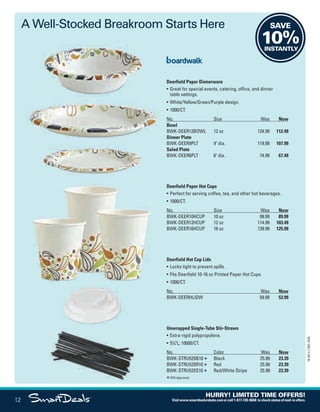 SAVE
10%INSTANTLY
Deerfield Paper Dinnerware
• Great for special events, catering, office, and dinner
table settings.
• White/Yellow/Green/Purple design.
• 1000/CT.
No. Size Was Now
Bowl
BWK-DEER12BOWL 12 oz 124.99 112.49
Dinner Plate
BWK-DEER9PLT 9 dia. 119.99 107.99
Salad Plate
BWK-DEER6PLT 6 dia. 74.99 67.49
Deerfield Paper Hot Cups
• Perfect for serving coffee, tea, and other hot beverages.
• 1000/CT.
No. Size Was Now
BWK-DEER10HCUP 10 oz 99.99 89.99
BWK-DEER12HCUP 12 oz 114.99 103.49
BWK-DEER16HCUP 16 oz 139.99 125.99
Deerfield Hot Cup Lids
• Locks tight to prevent spills.
• Fits Deerfield 10-16 oz Printed Paper Hot Cups.
• 1000/CT.
No. Was Now
BWK-DEERHLIDW 59.99 53.99
Unwrapped Single-Tube Stir-Straws
• Extra-rigid polypropylene.
• 51
/4L; 10000/CT.
No. Color Was Now
BWK-STRU525B10 Black 25.99 23.39
BWK-STRU525R10 Red 25.99 23.39
BWK-STRU525S10 Red/White Stripe 25.99 23.39
FDA Approved.
A Well-Stocked Breakroom Starts Here
12
16-SX-L1-DEC-SXA
HURRY! LIMITED TIME OFFERS!
Visitwww.smartdealsrebate.comorcall1-877-720-8668 tocheckstatusofmail-inoffers.
QUERIES:
1. Type query here.
Job Name USSIV00060052 2016 Smart Deals December
DISTRIBUTION LIST
File Name USSIV00060052_2016 Smart Deals XTRA December_F0012_C0017
Proof Date October 4, 2016 5:30 PM PAGE CONTROL
Page Info BLEED +0p9 TRIM 8.0625 × 10.375
P2EVENT CODE
00.0012
◊ Production
0017
•••
USSIV00060052_2016 Smart Deals XTRA December_F0012_C0017.indd 12 10/4/16 5:32 PM
 