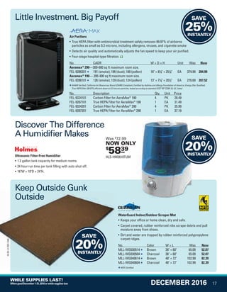 Air Purifiers
• True HEPA filter with antimicrobial treatment safely removes 99.97% of airborne
particles as small as 0.3 microns, including allergens, viruses, and cigarette smoke
• Detects air quality and automatically adjusts the fan speed to keep your air purified.
• Four-stage hospital-type filtration.
No. CADR W × D × H Unit Was Now
Aeramax®
290—300-600 sq ft maximum room size.
FEL-9286201 191 (smoke); 196 (dust); 188 (pollen) 16 × 81
/8 × 251
/8 EA 379.99 284.99
Aeramax®
190— 200-400 sq ft maximum room size.
FEL-9286101 126 (smoke); 129 (dust); 124 (pollen) 13 × 71
/8 × 201
/2 EA 276.69 207.52
AHAM Verified; California Air Resources Board (CARB) Compliant; Certified by Asthma and Allergy Foundation of America; Energy Star Qualified;
True HEPA filter (99.97% efficient down to 0.3 micron particles, tested according to standard IEST RP CC001.5); UL Listed.
No. Description Qty. Unit Price
FEL-9324101 Carbon Filter for AeraMax®
190 4 PK 28.49
FEL-9287101 True HEPA Filter for AeraMax®
190 1 EA 31.49
FEL-9324201 Carbon Filter for AeraMax®
290 4 PK 35.99
FEL-9287201 True HEPA Filter for AeraMax®
290 1 EA 37.19
Ultrasonic Filter-Free Humidifier
• 1.2 gallon tank capacity for medium rooms.
• 24 hour run time per tank filling with auto shut-off.
• 16W × 10D × 24H.
WaterGuard Indoor/Outdoor Scraper Mat
• Keeps your office or home clean, dry and safe.
• Carpet covered, rubber reinforced nibs scrape debris and pull
moisture away from shoes.
• Dirt and water are trapped by rubber reinforced polypropylene
carpet ridges.
No. Color W × L Was Now
MLL-WG030514 Brown 36 × 60 65.09 52.07
MLL-WG030504 Charcoal 36 × 60 65.09 52.07
MLL-WG040614 Brown 48 × 72 102.99 82.39
MLL-WG040604 Charcoal 48 × 72 102.99 82.39
NFSI Certified.
SAVE
25%INSTANTLY
Little Investment. Big Payoff
Keep Outside Gunk
Outside
Discover The Difference
A Humidifier Makes
Keep Outside Gunk
Outside
SAVE
20%INSTANTLY
SAVE
20%INSTANTLY
$
5839ea
Was $
72.99
NOW ONLY
HLS-HM2610TUM
17
16-SX-L1-DEC-SXA
DECEMBER 2016
WHILE SUPPLIES LAST!
OffersgoodDecember1-31,2016orwhilesupplieslast.
Job Name USSIV00060052 2016 Smart Deals December
DISTRIBUTION LIST
File Name USSIV00060052_2016 Smart Deals XTRA December_F0017_C0014
Proof Date October 4, 2016 5:10 PM PAGE CONTROL
Page Info BLEED +0p9 TRIM 8.0625 × 10.375
P2EVENT CODE
00.0017
◊ Production
0014
QUERIES:
1.•••
USSIV00060052_2016 Smart Deals XTRA December_F0017_C0014.indd 17 10/4/16 5:12 PM
 